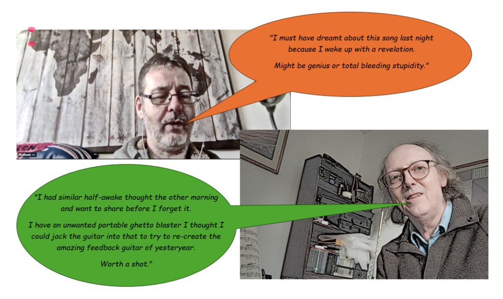Picture of Jim saying "I must have dreamt about this song last night because I woke up with a revelation. Might be genius or total bleeding stupidity." and Vic replying "I had similar half-awake thought the other morning and want to share before I forget it. I have an unwanted portable ghetto blaster I thought I could jack the guitar into that to try to re-create the amazing feedback guitar of yesteryear. Worth a shot."